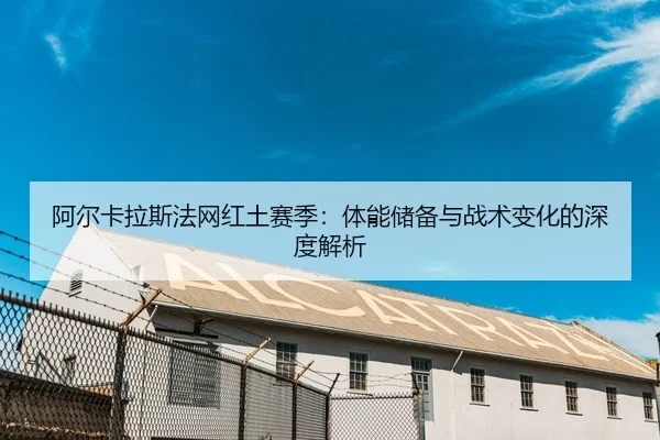 阿尔卡拉斯法网红土赛季：体能储备与战术变化的深度解析