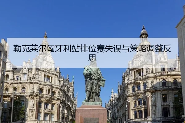 勒克莱尔匈牙利站排位赛失误与策略调整反思