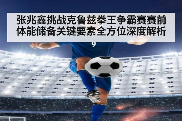 张兆鑫挑战克鲁兹拳王争霸赛赛前体能储备关键要素全方位深度解析