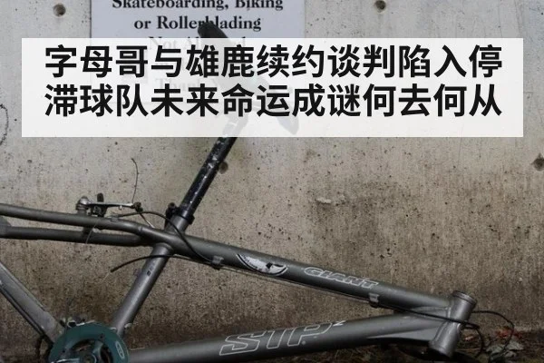 字母哥与雄鹿续约谈判陷入停滞球队未来命运成谜何去何从