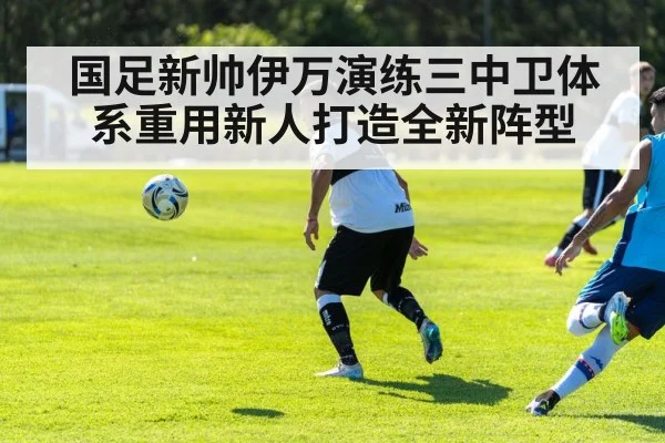 国足新帅伊万演练三中卫体系重用新人打造全新阵型